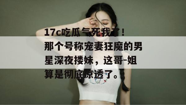 17c吃瓜气死我了！那个号称宠妻狂魔的男星深夜搂妹，这哥-姐算是彻底凉透了。