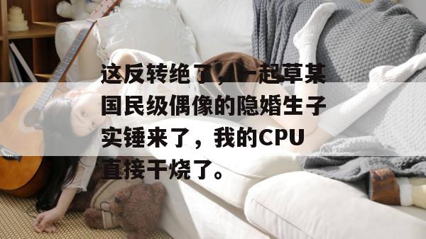 这反转绝了，一起草某国民级偶像的隐婚生子实锤来了，我的CPU直接干烧了。