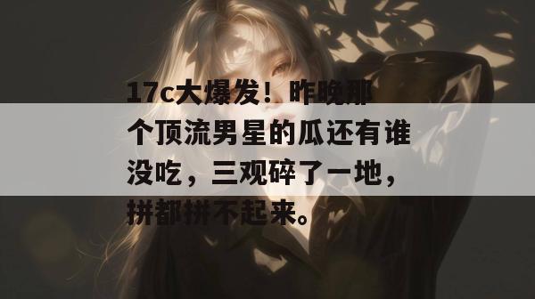 17c大爆发！昨晚那个顶流男星的瓜还有谁没吃，三观碎了一地，拼都拼不起来。