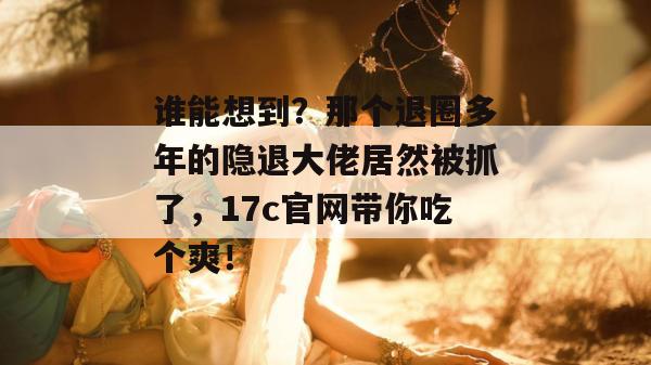 谁能想到？那个退圈多年的隐退大佬居然被抓了，17c官网带你吃个爽！