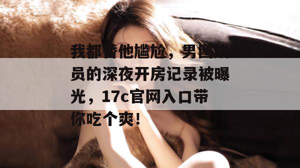 我都替他尴尬，男团成员的深夜开房记录被曝光，17c官网入口带你吃个爽！