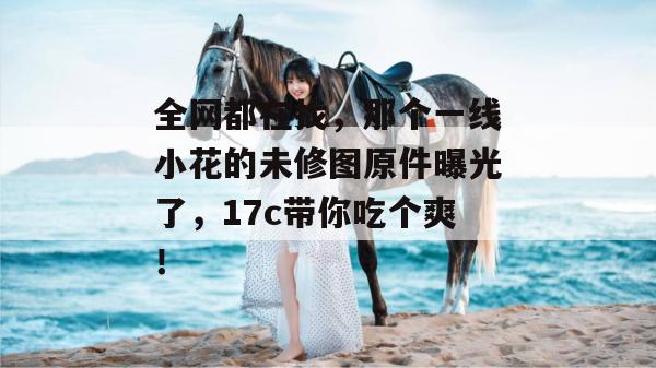 全网都在找，那个一线小花的未修图原件曝光了，17c带你吃个爽！