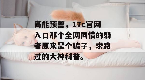 高能预警，17c官网入口那个全网同情的弱者原来是个骗子，求路过的大神科普。