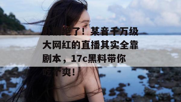 卧槽绝了！某音千万级大网红的直播其实全靠剧本，17c黑料带你吃个爽！