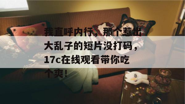 我直呼内行，那个惹出大乱子的短片没打码，17c在线观看带你吃个爽！