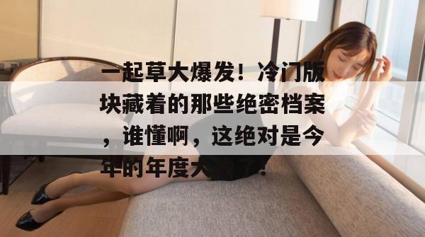 一起草大爆发！冷门版块藏着的那些绝密档案，谁懂啊，这绝对是今年的年度大戏了！