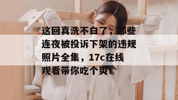 这回真洗不白了，那些连夜被投诉下架的违规照片全集，17c在线观看带你吃个爽！