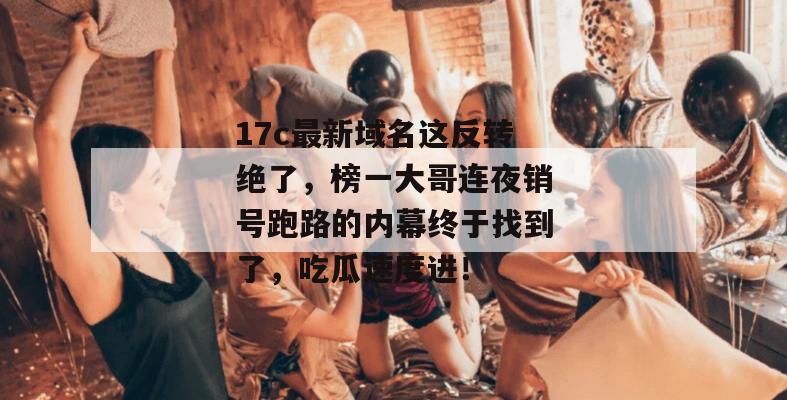 17c最新域名这反转绝了，榜一大哥连夜销号跑路的内幕终于找到了，吃瓜速度进！