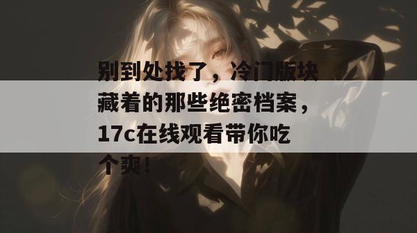 别到处找了，冷门版块藏着的那些绝密档案，17c在线观看带你吃个爽！