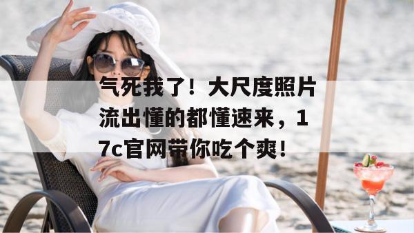 气死我了！大尺度照片流出懂的都懂速来，17c官网带你吃个爽！