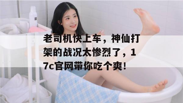 老司机快上车，神仙打架的战况太惨烈了，17c官网带你吃个爽！