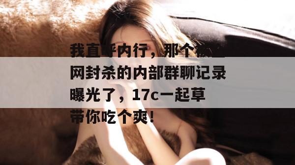 我直呼内行，那个被全网封杀的内部群聊记录曝光了，17c一起草带你吃个爽！