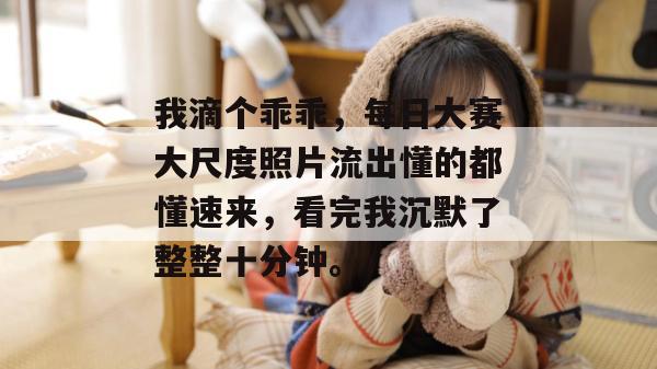 我滴个乖乖，每日大赛大尺度照片流出懂的都懂速来，看完我沉默了整整十分钟。