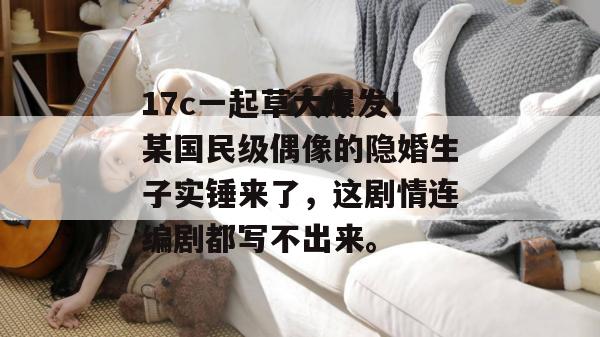 17c一起草大爆发！某国民级偶像的隐婚生子实锤来了，这剧情连编剧都写不出来。