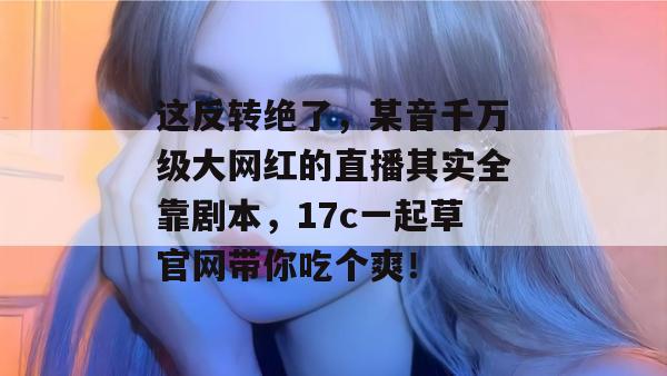 这反转绝了，某音千万级大网红的直播其实全靠剧本，17c一起草官网带你吃个爽！
