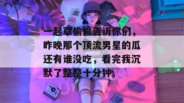 一起草偷偷告诉你们，昨晚那个顶流男星的瓜还有谁没吃，看完我沉默了整整十分钟。