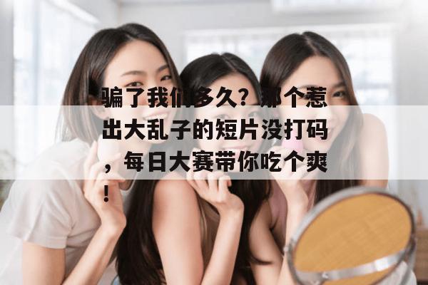 骗了我们多久？那个惹出大乱子的短片没打码，每日大赛带你吃个爽！