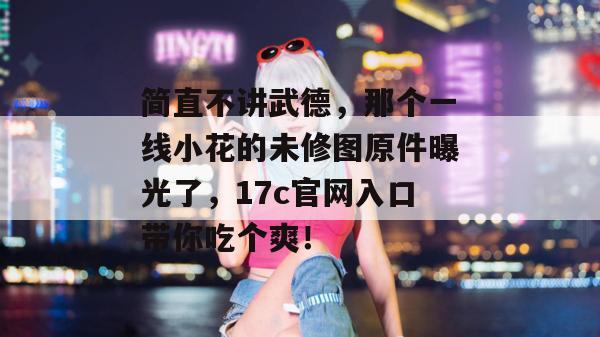 简直不讲武德，那个一线小花的未修图原件曝光了，17c官网入口带你吃个爽！