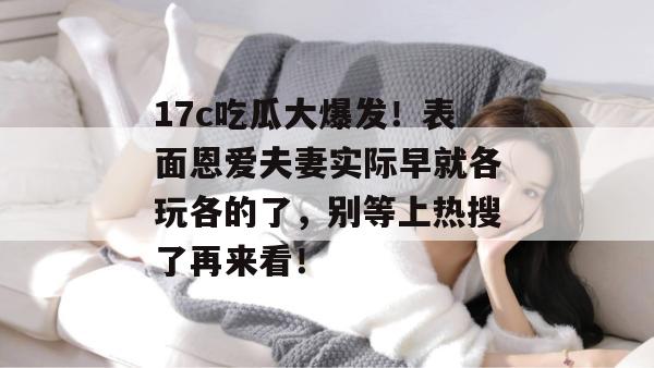 17c吃瓜大爆发！表面恩爱夫妻实际早就各玩各的了，别等上热搜了再来看！