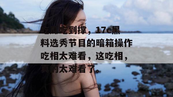 吃瓜吃到撑，17c黑料选秀节目的暗箱操作吃相太难看，这吃相，真的太难看了。