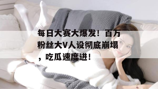 每日大赛大爆发！百万粉丝大V人设彻底崩塌，吃瓜速度进！
