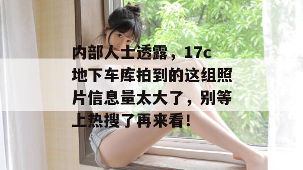 内部人士透露，17c地下车库拍到的这组照片信息量太大了，别等上热搜了再来看！