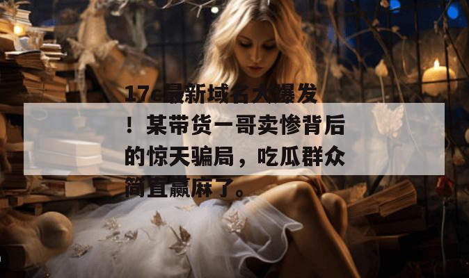 17c最新域名大爆发！某带货一哥卖惨背后的惊天骗局，吃瓜群众简直赢麻了。