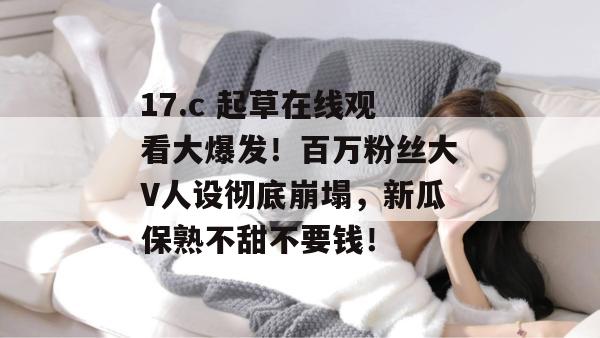 17.c 起草在线观看大爆发！百万粉丝大V人设彻底崩塌，新瓜保熟不甜不要钱！