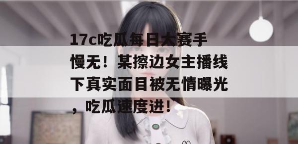 17c吃瓜每日大赛手慢无！某擦边女主播线下真实面目被无情曝光，吃瓜速度进！