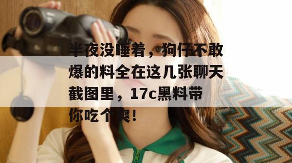 半夜没睡着，狗仔不敢爆的料全在这几张聊天截图里，17c黑料带你吃个爽！
