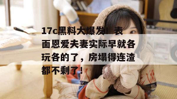 17c黑料大爆发！表面恩爱夫妻实际早就各玩各的了，房塌得连渣都不剩了！