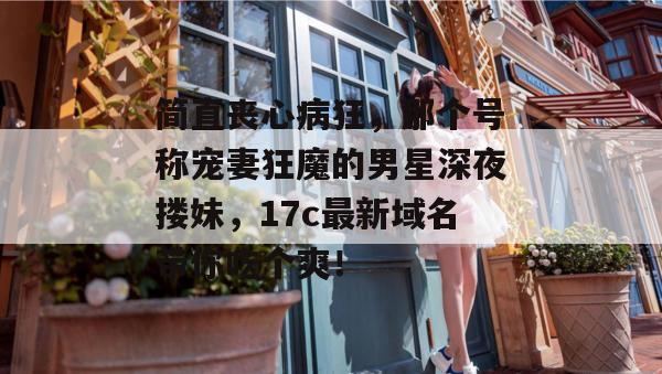简直丧心病狂，那个号称宠妻狂魔的男星深夜搂妹，17c最新域名带你吃个爽！