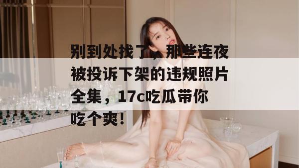 别到处找了，那些连夜被投诉下架的违规照片全集，17c吃瓜带你吃个爽！