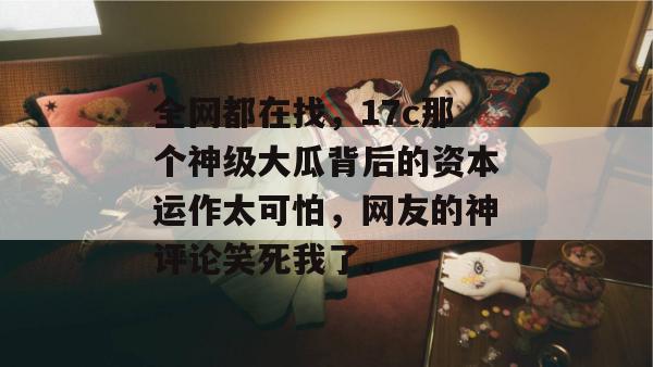 全网都在找，17c那个神级大瓜背后的资本运作太可怕，网友的神评论笑死我了。