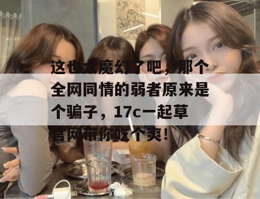 这也太魔幻了吧，那个全网同情的弱者原来是个骗子，17c一起草官网带你吃个爽！