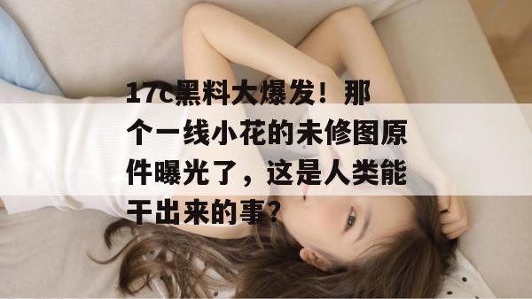 17c黑料大爆发！那个一线小花的未修图原件曝光了，这是人类能干出来的事？