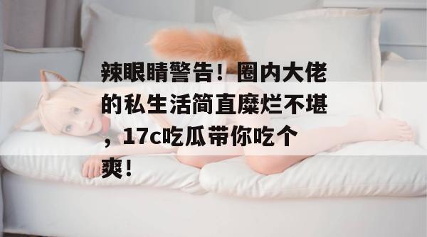 辣眼睛警告！圈内大佬的私生活简直糜烂不堪，17c吃瓜带你吃个爽！