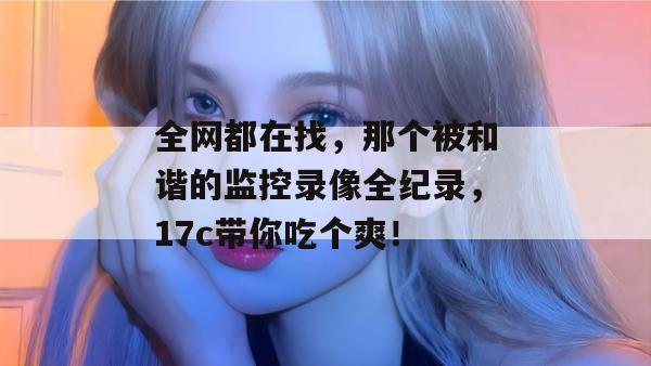 全网都在找，那个被和谐的监控录像全纪录，17c带你吃个爽！