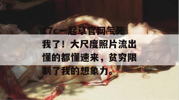 17c一起草官网气死我了！大尺度照片流出懂的都懂速来，贫穷限制了我的想象力。