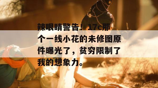 辣眼睛警告！17c那个一线小花的未修图原件曝光了，贫穷限制了我的想象力。