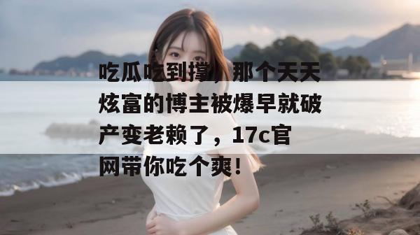 吃瓜吃到撑，那个天天炫富的博主被爆早就破产变老赖了，17c官网带你吃个爽！