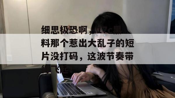 细思极恐啊，17c黑料那个惹出大乱子的短片没打码，这波节奏带得飞起！