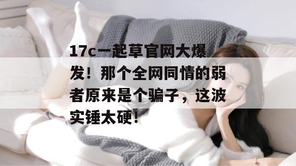 17c一起草官网大爆发！那个全网同情的弱者原来是个骗子，这波实锤太硬！