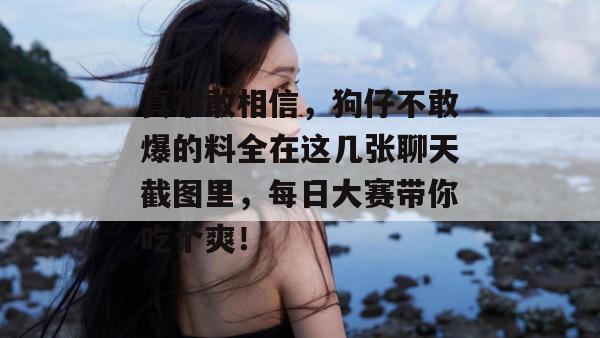 真不敢相信，狗仔不敢爆的料全在这几张聊天截图里，每日大赛带你吃个爽！