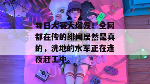 每日大赛大爆发！全网都在传的绯闻居然是真的，洗地的水军正在连夜赶工中。
