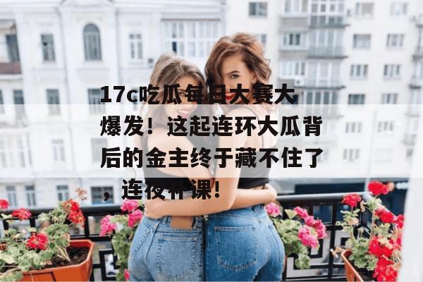 17c吃瓜每日大赛大爆发！这起连环大瓜背后的金主终于藏不住了，连夜补课！