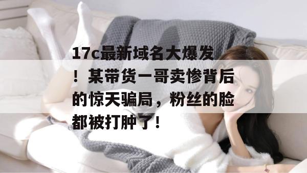 17c最新域名大爆发！某带货一哥卖惨背后的惊天骗局，粉丝的脸都被打肿了！