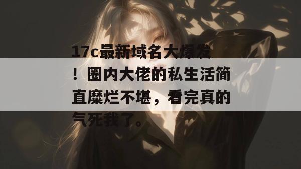 17c最新域名大爆发！圈内大佬的私生活简直糜烂不堪，看完真的气死我了。