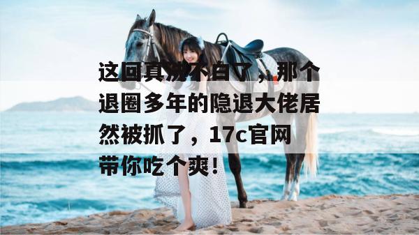 这回真洗不白了，那个退圈多年的隐退大佬居然被抓了，17c官网带你吃个爽！