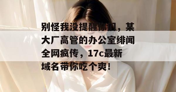 别怪我没提醒你们，某大厂高管的办公室绯闻全网疯传，17c最新域名带你吃个爽！